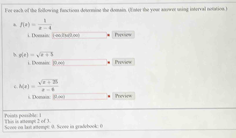 For each of the following functions determine the domain. (Enter the your answer using interval notation.) 
a. f(x)= 1/x-4 
i. Domain: (-∈fty ,0)u(0,∈fty ) Preview 
b. g(x)=sqrt(x+5)
i. Domain: (0,∈fty ) Preview 
c. h(x)= (sqrt(x+25))/x-6 
i. Domain: (0,∈fty ) Preview 
Points possible: 1 
This is attempt 2 of 3. 
Score on last attempt: 0. Score in gradebook: 0