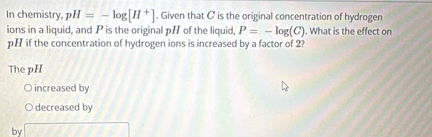 In chemistry, pH=-log [H^+]. Given that C is the original concentration of hydrogen 
ions in a liquid, and P is the original pH of the liquid, P=-log (C). What is the effect on
pH if the concentration of hydrogen ions is increased by a factor of 2? 
The pH 
increased by 
decreased by 
by x= □ /□  