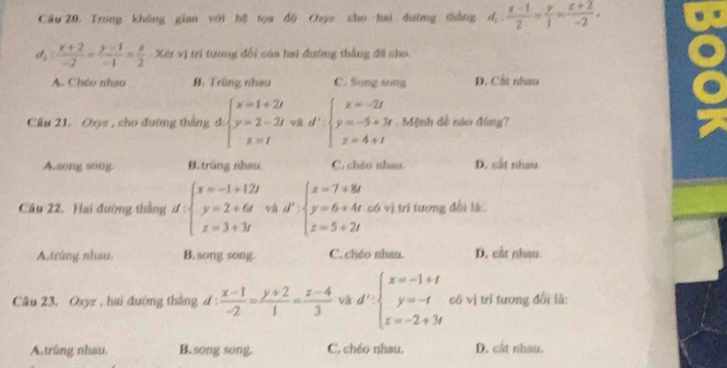 Câu 20, Trong không gian với hệ tọa độ Oaye cho hai dường thắng d_1: (x-1)/2 = y/1 = (z+2)/-2 .
a  (x+2)/-2 = (y-1)/-1 = z/2  Xét vị trì tương đổi của hai đường thắng đã cho.
A. Chéo nhau B. Trùng nhao C. Song song D. Cốt nhau
Cầu 21. Oyz , cho đường tháng đ beginarrayl x=1+2t y=2-2t z=tendarray. và d':beginarrayl x=-2t y=-5+3t z=4+tendarray.. Mệnh đề nào đúng?
A.song song B. trắng nhau, C. chéo nhau. D. cắt nhâu.
Câu 22. Hai đường thắng d:beginarrayl x=-1+12t y=2+6t z=3+3tendarray. vá d':beginarrayl x=7+8t y=6+4t z=5+2tendarray. có vị trí tương đổi là
A. trứng nhau B. song song. C. chéo nhau. D. cất nhau
Câu 23. Oxyz , hai đường thắng d :  (x-1)/-2 = (y+2)/1 = (z-4)/3  và d':beginarrayl x=-1+t y=-t z=-2+3tendarray. có vị trí tương đổi là:
A.trúng nhau. B. song song. C. chéo nhau. D. cat nhau.