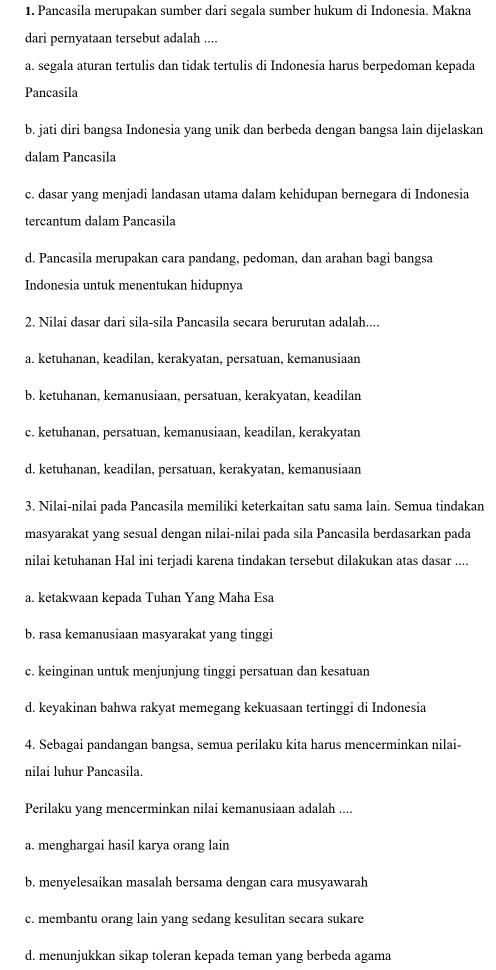 Pancasila merupakan sumber dari segala sumber hukum di Indonesia. Makna
dari pernyataan tersebut adalah ....
a. segala aturan tertulis dan tidak tertulis di Indonesia harus berpedoman kepada
Pancasila
b. jati diri bangsa Indonesia yang unik dan berbeda dengan bangsa lain dijelaskan
dalam Pancasila
c. dasar yang menjadi landasan utama dalam kehidupan bernegara di Indonesia
tercantum dalam Pancasila
d. Pancasila merupakan cara pandang, pedoman, dan arahan bagi bangsa
Indonesia untuk menentukan hidupnya
2. Nilai dasar dari sila-sila Pancasila secara berurutan adalah....
a. ketuhanan, keadilan, kerakyatan, persatuan, kemanusiaan
b. ketuhanan, kemanusiaan, persatuan, kerakyatan, keadilan
c. ketuhanan, persatuan, kemanusiaan, keadilan, kerakyatan
d. ketuhanan, keadilan, persatuan, kerakyatan, kemanusiaan
3. Nilai-nilai pada Pancasila memiliki keterkaitan satu sama lain. Semua tindakan
masyarakat yang sesual dengan nilai-nilai pada sila Pancasila berdasarkan pada
nilai ketuhanan Hal ini terjadi karena tindakan tersebut dilakukan atas dasar ....
a. ketakwaan kepada Tuhan Yang Maha Esa
b. rasa kemanusiaan masyarakat yang tinggi
c. keinginan untuk menjunjung tinggi persatuan dan kesatuan
d. keyakinan bahwa rakyat memegang kekuasaan tertinggi di Indonesia
4. Sebagai pandangan bangsa, semua perilaku kita harus mencerminkan nilai
nilai luhur Pancasila.
Perilaku yang mencerminkan nilai kemanusiaan adalah ....
a. menghargai hasil karya orang lain
b. menyelesaikan masalah bersama dengan cara musyawarah
c. membantu orang lain yang sedang kesulitan secara sukare
d. menunjukkan sikap toleran kepada teman yang berbeda agama