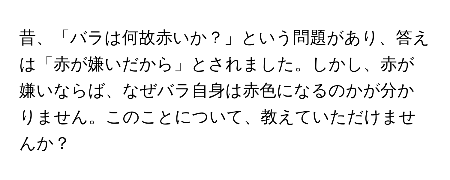 昔、「バラは何故赤いか？」という問題があり、答えは「赤が嫌いだから」とされました。しかし、赤が嫌いならば、なぜバラ自身は赤色になるのかが分かりません。このことについて、教えていただけませんか？