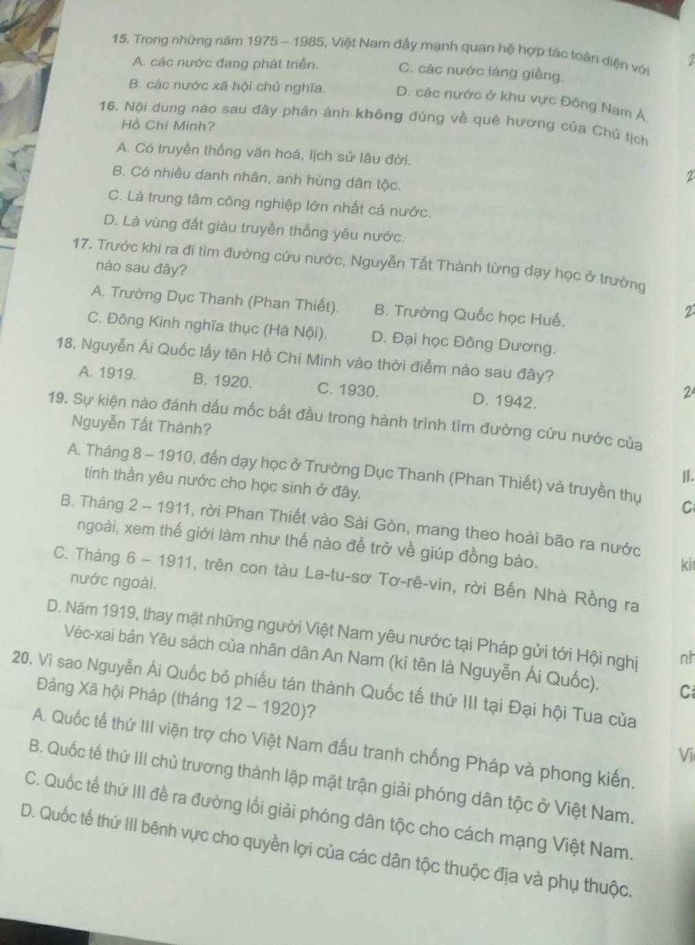 Trong những năm 1975 - 1985, Việt Nam đấy mạnh quan hệ hợp tác toàn diện với
2
A. các nước đang phát triển. C. các nước láng giềng.
B. các nước xã hội chủ nghĩa. D. các nước ở khu vực Đông Nam Á
16. Nội dung nào sau đây phản ánh không đúng về quê hương của Chủ tịch
Hồ Chi Minh?
A. Có truyền thống văn hoá, lịch sử lâu đời.
B. Có nhiều danh nhân, anh hùng dân tộc.
2
C. Là trung tâm công nghiệp lớn nhất cả nước.
D. Là vùng đất giàu truyền thống yêu nước.
17. Trước khi ra đi tìm đường cứu nước, Nguyễn Tất Thành từng dạy học ở trường
nào sau đây?
A. Trường Dục Thanh (Phan Thiết). B. Trường Quốc học Huế.
2
C. Đông Kinh nghĩa thục (Hà Nội). D. Đại học Đông Dương.
18. Nguyễn Ái Quốc lấy tên Hồ Chí Minh vào thời điểm nào sau đây?
A. 1919. B. 1920. C. 1930. D. 1942.
2
19. Sự kiện nào đánh dấu mốc bắt đầu trong hành trình tìm đường cứu nước của
Nguyễn Tất Thành?
|.
A. Tháng 8 - 1910, đến dạy học ở Trường Dục Thanh (Phan Thiết) và truyền thụ C
tinh thần yêu nước cho học sinh ở đây.
B. Tháng 2 - 1911, rời Phan Thiết vào Sài Gòn, mang theo hoài bão ra nước
ngoài, xem thế giới làm như thế nào để trở về giúp đồng bào.
kil
C. Tháng 6 - 1911, trên con tàu La-tu-sơ Tơ-rê-vin, rời Bến Nhà Rồng ra
nước ngoài.
D. Năm 1919, thay mặt những người Việt Nam yêu nước tại Pháp gửi tới Hội nghị nh
Véc-xai bản Yêu sách của nhân dân An Nam (kí tên là Nguyễn Ái Quốc). C
20. Vì sao Nguyễn Ái Quốc bỏ phiếu tán thành Quốc tế thứ III tại Đại hội Tua của
Đảng Xã hội Pháp (tháng 12 - 1920)?
A. Quốc tế thứ III viện trợ cho Việt Nam đấu tranh chống Pháp và phong kiến
Vi
B. Quốc tế thứ III chủ trương thành lập mặt trận giải phóng dân tộc ở Việt Nam.
C. Quốc tế thứ III đề ra đường lối giải phóng dân tộc cho cách mạng Việt Nam.
D. Quốc tế thứ III bênh vực cho quyền lợi của các dân tộc thuộc địa và phụ thuộc.