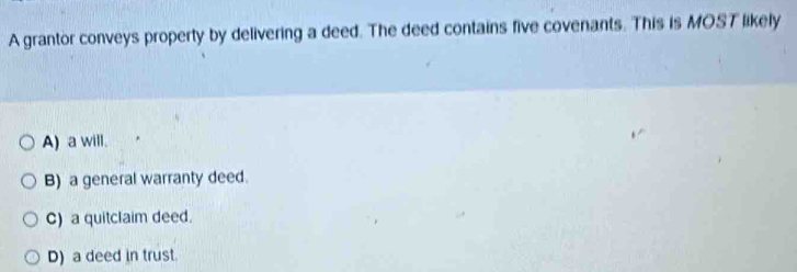 A grantor conveys property by delivering a deed. The deed contains five covenants. This is MOST likely
A) a will.
B) a general warranty deed.
C) a quitclaim deed.
D) a deed in trust.