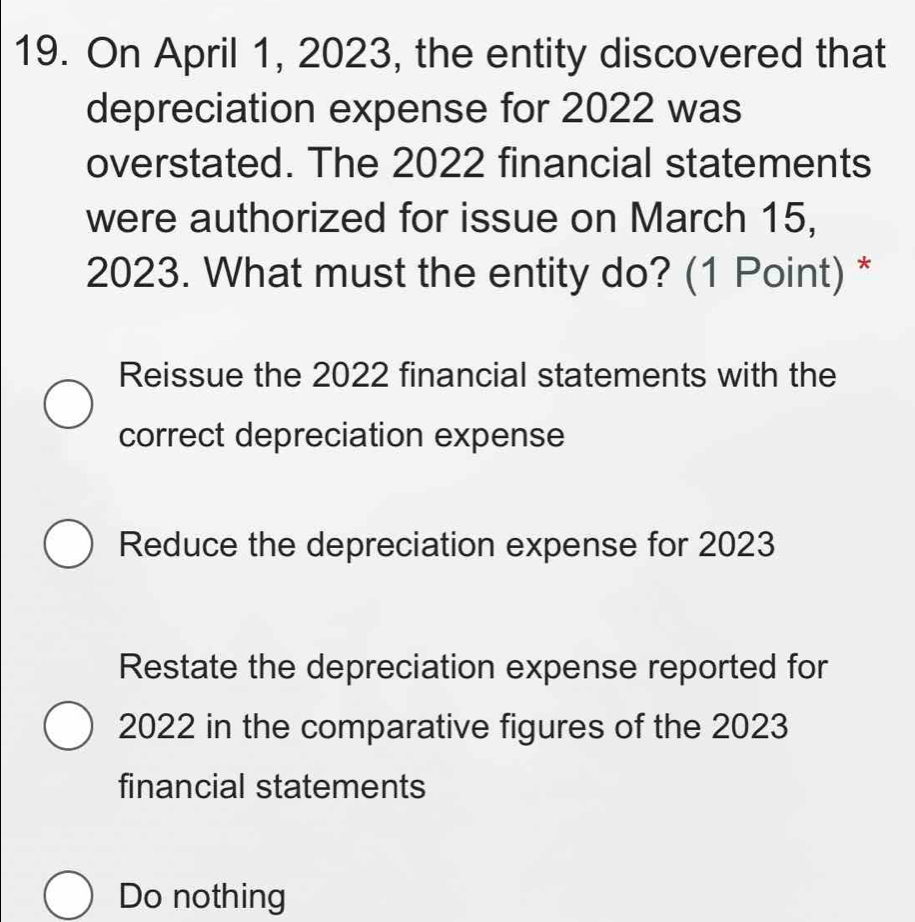 On April 1, 2023, the entity discovered that
depreciation expense for 2022 was
overstated. The 2022 financial statements
were authorized for issue on March 15,
2023. What must the entity do? (1 Point) *
Reissue the 2022 financial statements with the
correct depreciation expense
Reduce the depreciation expense for 2023
Restate the depreciation expense reported for
2022 in the comparative figures of the 2023
financial statements
Do nothing