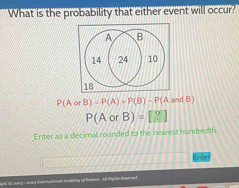 What is the probability that either event will occur?
P(AorB)=P(A)+P(B)-P (A and B)
P(AorB)=[?]
Enter as a decimal rounded to the nearest hundredth. 
Enter 
ight © 2003 - 2023 International Academy of Science. All Rights Reserved.