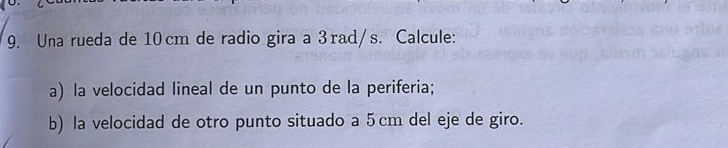 Una rueda de 10cm de radio gira a 3rad/s. Calcule: 
a) la velocidad lineal de un punto de la periferia; 
b) la velocidad de otro punto situado a 5cm del eje de giro.