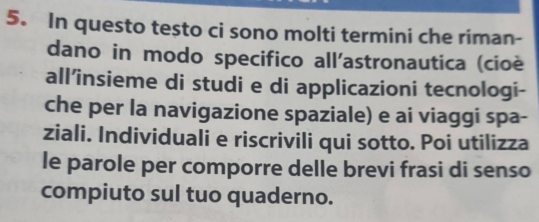 In questo testo ci sono molti termini che riman- 
dano in modo specifico all'astronautica (cioé 
all’insieme di studi e di applicazioni tecnologi- 
che per la navigazione spaziale) e ai viaggi spa- 
ziali. Individuali e riscrivili qui sotto. Poi utilizza 
le parole per comporre delle brevi frasi di senso 
compiuto sul tuo quaderno.