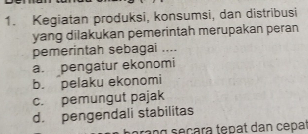 Kegiatan produksi, konsumsi, dan distribusi
yang dilakukan pemerintah merupakan peran
pemerintah sebagai ....
a. pengatur ekonomi
b. pelaku ekonomi
c. pemungut pajak
d. pengendali stabilitas
arang seçara tepat dan cepat