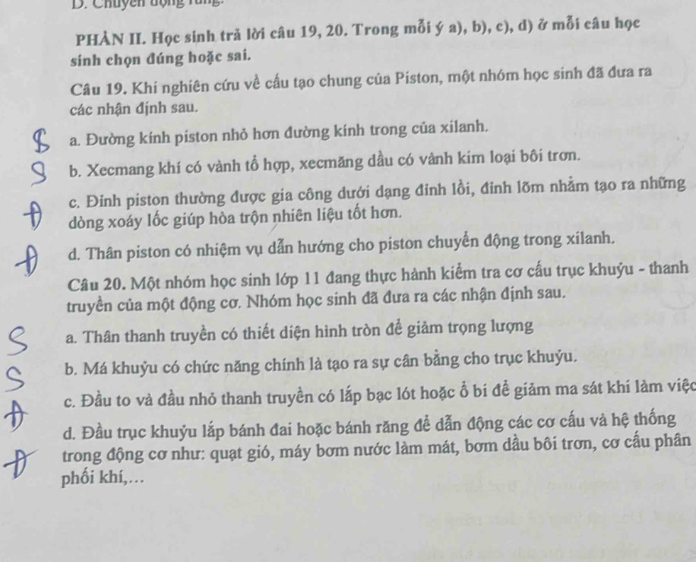 Chuyên động rung
PHÀN II. Học sinh trả lời câu 19, 20. Trong mỗi ý a), b), c), d) ở mỗi câu học
sinh chọn đúng hoặc sai.
Câu 19. Khi nghiên cứu về cấu tạo chung của Piston, một nhóm học sinh đã đưa ra
các nhận định sau.
a. Đường kính piston nhỏ hơn đường kính trong của xilanh.
b. Xecmang khí có vành tổ hợp, xecmăng dầu có vành kim loại bôi trơn.
c. Đinh piston thường được gia công dưới dạng đỉnh lồi, đinh lõm nhằm tạo ra những
dòng xoáy lốc giúp hòa trộn nhiên liệu tốt hơn.
d. Thân piston có nhiệm vụ dẫn hướng cho piston chuyển động trong xilanh.
Câu 20. Một nhóm học sinh lớp 11 đang thực hành kiểm tra cơ cấu trục khuỷu - thanh
truyền của một động cơ. Nhóm học sinh đã đưa ra các nhận định sau.
a. Thân thanh truyền có thiết diện hình tròn để giảm trọng lượng
b. Má khuỷu có chức năng chính là tạo ra sự cân bằng cho trục khuỷu.
c. Đầu to và đầu nhỏ thanh truyền có lắp bạc lót hoặc ổ bí để giảm ma sát khí làm việc
d. Đầu trục khuỷu lắp bánh đai hoặc bánh răng để dẫn động các cơ cấu và hệ thống
trong động cơ như: quạt gió, máy bơm nước làm mát, bơm dầu bôi trơn, cơ cấu phân
phối khí,…