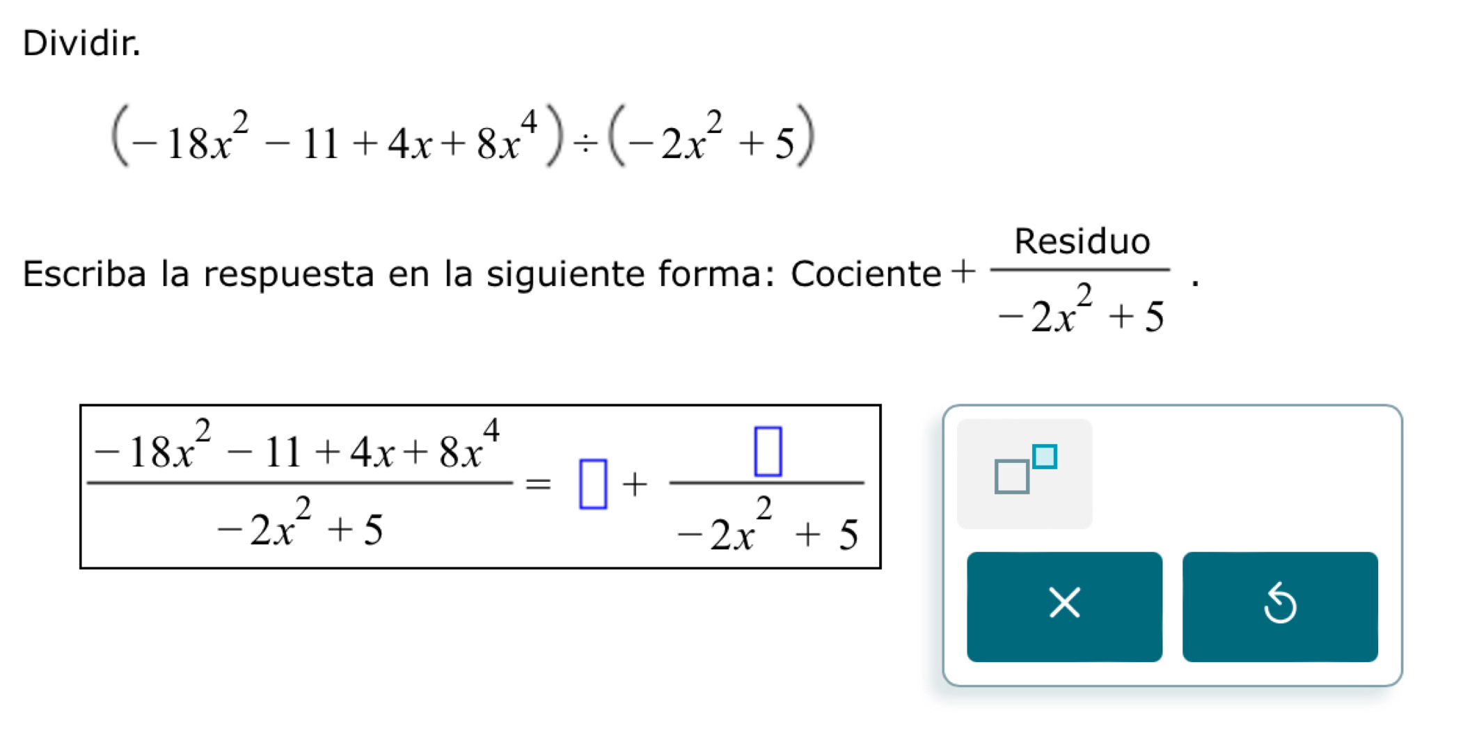 Dividir.
(-18x^2-11+4x+8x^4)/ (-2x^2+5)
Escriba la respuesta en la siguiente forma: Cociente + Residuo/-2x^2+5 .
□^(□)
×