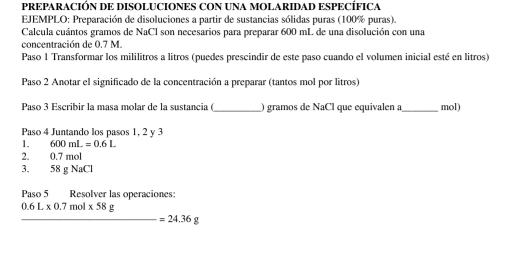 PREPARACIÓN DE DISOLUCIONES CON UNA MOLARIDAD ESPECÍFICA 
EJEMPLO: Preparación de disoluciones a partir de sustancias sólidas puras (100% puras). 
Calcula cuántos gramos de NaCl son necesarios para preparar 600 mL de una disolución con una 
concentración de 0.7 M. 
Paso 1 Transformar los mililitros a litros (puedes prescindir de este paso cuando el volumen inicial esté en litros) 
Paso 2 Anotar el significado de la concentración a preparar (tantos mol por litros) 
Paso 3 Escribir la masa molar de la sustancia é_ ) gramos de NaCl l que equivalen a _mol) 
Paso 4 Juntando los pasos 1, 2 y 3
1. 600mL=0.6L
2. 0.7mol
3. 58gNaCl
Paso 5 Resolver las operaciones:
_ 0.6L* 0.7mol* 58g=24.36g