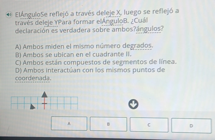 ElÁnguloSe reflejó a través deleje X, luego se reflejó a
través deleje YPara formar elÁnguloB. ¿Cuál
declaración es verdadera sobre ambos?ángulos?
A) Ambos miden el mismo número degrados.
B) Ambos se ubican en el cuadrante II.
C) Ambos están compuestos de segmentos de línea.
D) Ambos interactúan con los mismos puntos de
coordenada.
A
B
C
D