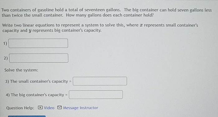 Two containers of gasoline hold a total of seventeen gallons. The big container can hold seven gallons less 
than twice the small container. How many gallons does each container hold? 
Write two linear equations to represent a system to solve this, where x represents small container's 
capacity and y represents big container's capacity. 
1) □
2) □ 
Solve the system: 
3) The small container's capacity =□
4) The big container's capacity =□
Question Help: Video Message instructor