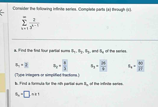 Consider the following infinite series. Complete parts (a) through (c).
sumlimits _(k=1)^(∈fty) 2/3^(k-1) 
a. Find the first four partial sums s_1, s_2, s_3 , and S_4 of the series.
S_1=2 S_2= 8/3  S_3= 26/9  S_4= 80/27 
(Type integers or simplified fractions.) 
b. Find a formula for the nth partial sum s_n of the infinite series.
S_n=□ , n≥ 1