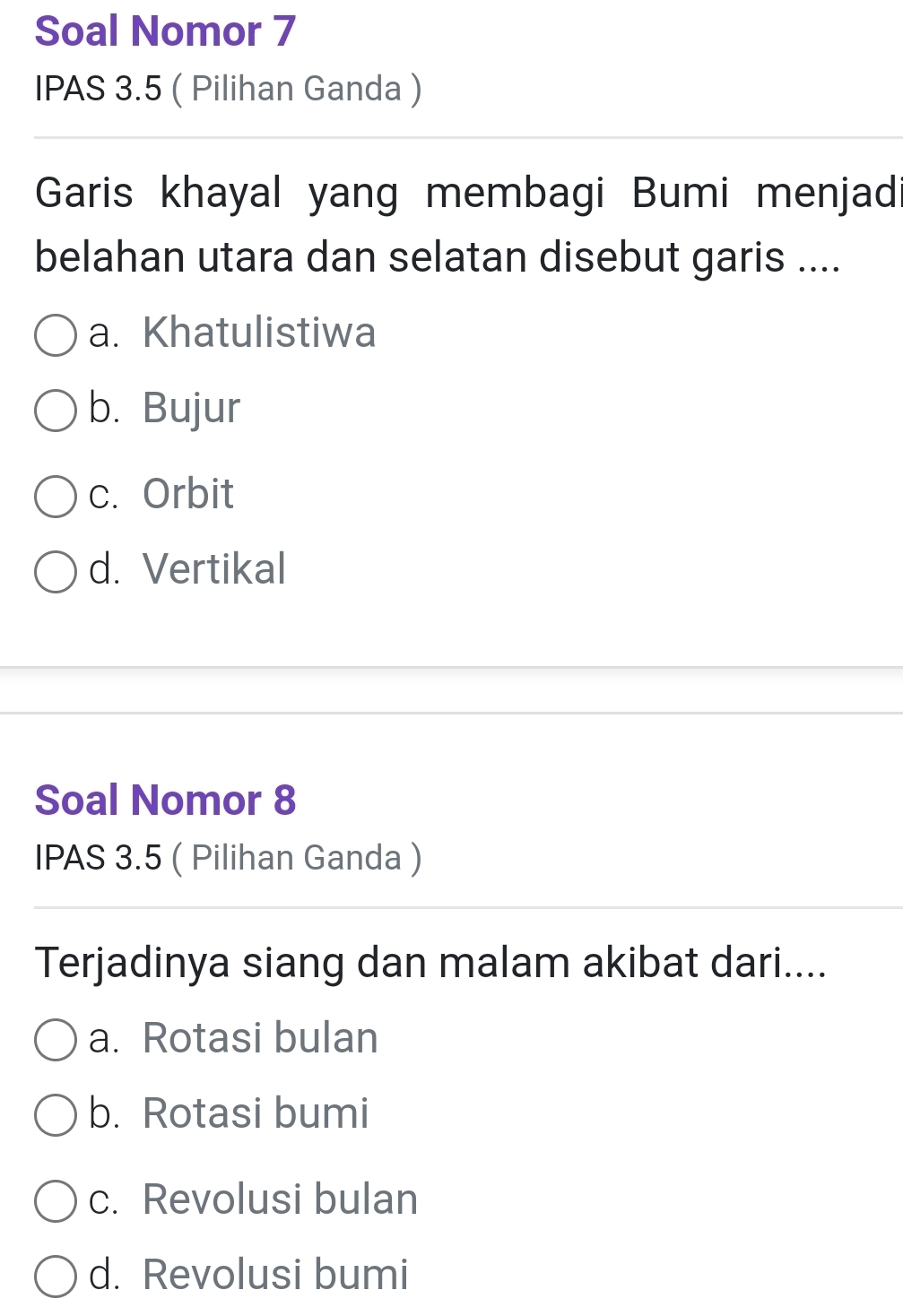 Soal Nomor 7
IPAS 3.5 ( Pilihan Ganda )
Garis khayal yang membagi Bumi menjad
belahan utara dan selatan disebut garis ....
a. Khatulistiwa
b. Bujur
c. Orbit
d. Vertikal
Soal Nomor 8
IPAS 3.5 ( Pilihan Ganda )
Terjadinya siang dan malam akibat dari....
a. Rotasi bulan
b. Rotasi bumi
c. Revolusi bulan
d. Revolusi bumi