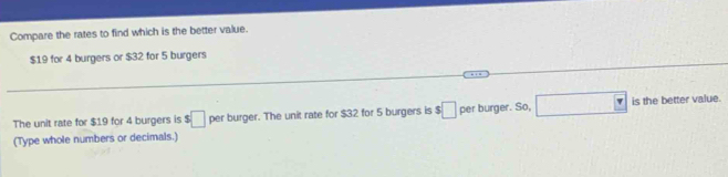 Compare the rates to find which is the better value.
$19 for 4 burgers or $32 for 5 burgers 
The unit rate for $19 for 4 burgers is :□ per burger. The unit rate for $32 for 5 burgers is $□ per burger. So, □ is the better value. 
(Type whole numbers or decimals.)