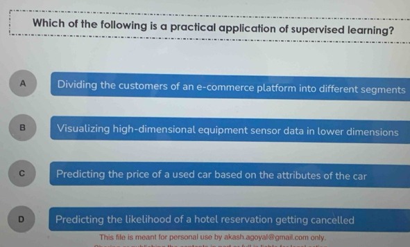 Which of the following is a practical application of supervised learning?
A Dividing the customers of an e-commerce platform into different segments
B Visualizing high-dimensional equipment sensor data in lower dimensions
C Predicting the price of a used car based on the attributes of the car
D Predicting the likelihood of a hotel reservation getting cancelled
This file is meant for personal use by akash.agoyal@gmail.com only.