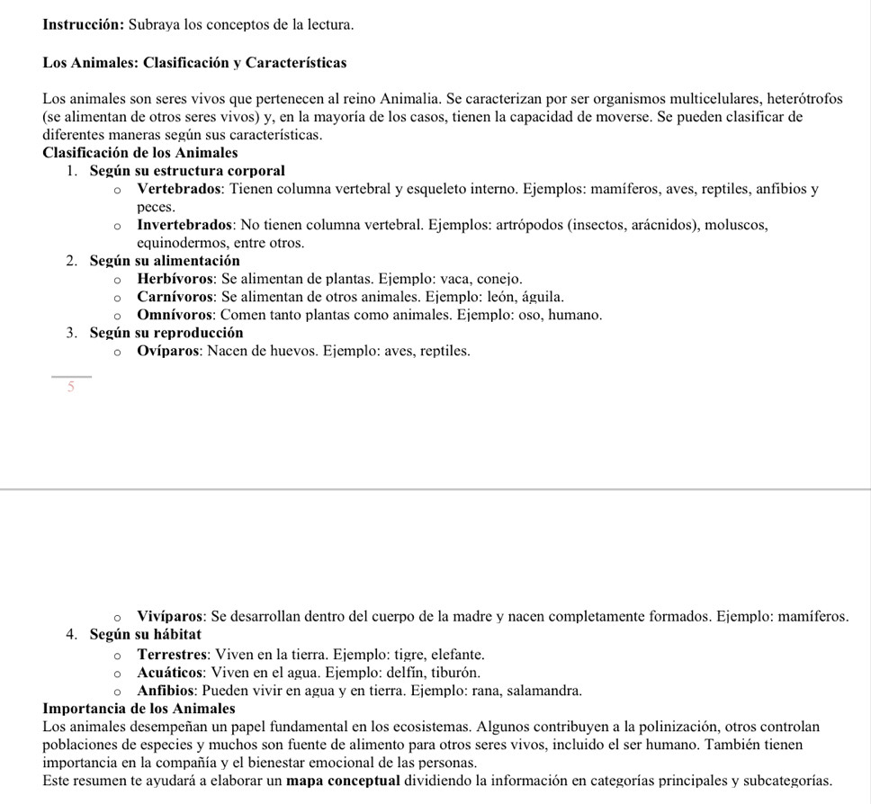 Instrucción: Subraya los conceptos de la lectura.
Los Animales: Clasificación y Características
Los animales son seres vivos que pertenecen al reino Animalia. Se caracterizan por ser organismos multicelulares, heterótrofos
(se alimentan de otros seres vivos) y, en la mayoría de los casos, tienen la capacidad de moverse. Se pueden clasificar de
diferentes maneras según sus características.
Clasificación de los Animales
1. Según su estructura corporal
Vertebrados: Tienen columna vertebral y esqueleto interno. Ejemplos: mamíferos, aves, reptiles, anfíbios y
peces.
Invertebrados: No tienen columna vertebral. Ejemplos: artrópodos (insectos, arácnidos), moluscos,
equinodermos, entre otros.
2. Según su alimentación
Herbívoros: Se alimentan de plantas. Ejemplo: vaca, conejo.
Carnívoros: Se alimentan de otros animales. Ejemplo: león, águila.
Omnívoros: Comen tanto plantas como animales. Ejemplo: oso, humano.
3. Según su reproducción
Ovíparos: Nacen de huevos. Ejemplo: aves, reptiles.
5
Vivíparos: Se desarrollan dentro del cuerpo de la madre y nacen completamente formados. Ejemplo: mamíferos.
4. Según su hábitat
Terrestres: Viven en la tierra. Ejemplo: tigre, elefante.
Acuáticos: Viven en el agua. Ejemplo: delfín, tiburón.
Anfibios: Pueden vivir en agua y en tierra. Ejemplo: rana, salamandra.
Importancia de los Animales
Los animales desempeñan un papel fundamental en los ecosistemas. Algunos contribuyen a la polinización, otros controlan
poblaciones de especies y muchos son fuente de alimento para otros seres vivos, incluido el ser humano. También tienen
importancia en la compañía y el bienestar emocional de las personas.
Este resumen te ayudará a elaborar un mapa conceptual dividiendo la información en categorías principales y subcategorías.