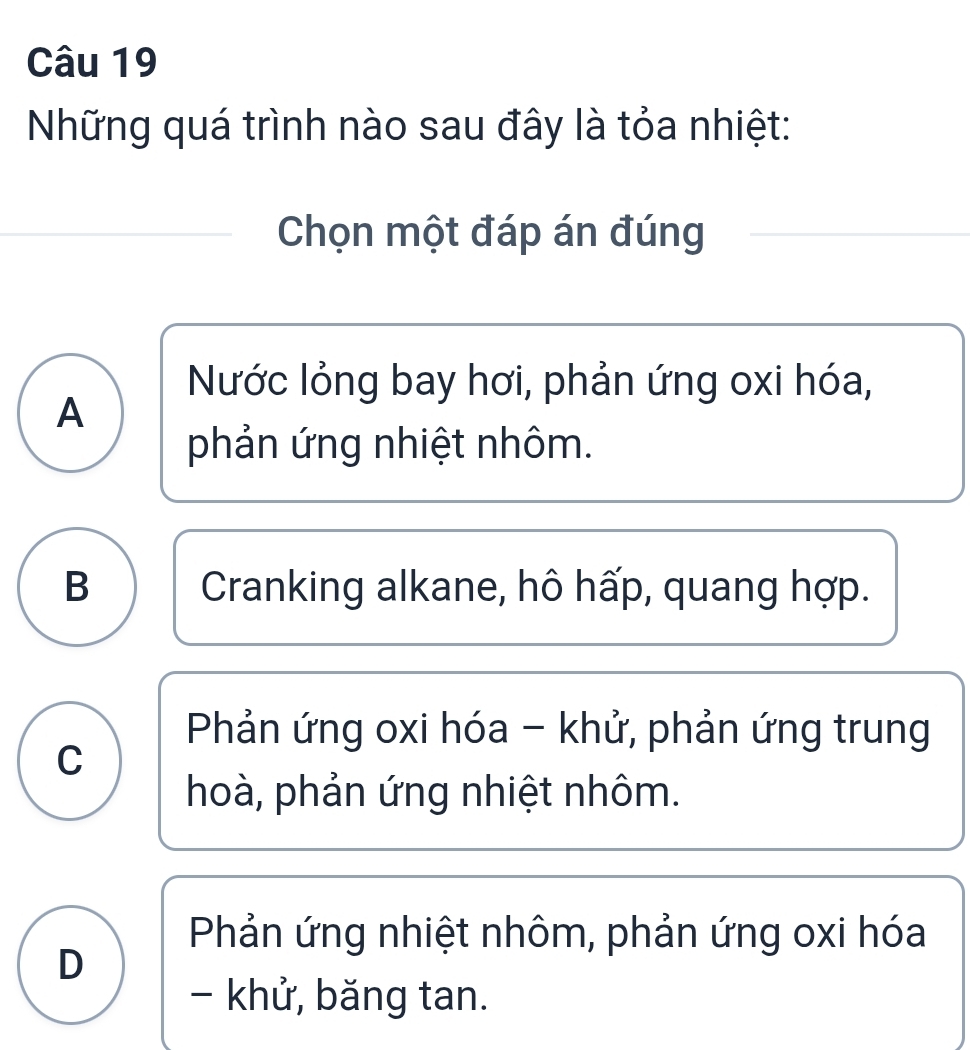 Những quá trình nào sau đây là tỏa nhiệt:
Chọn một đáp án đúng
Nước lỏng bay hơi, phản ứng oxi hóa,
A
phản ứng nhiệt nhôm.
B Cranking alkane, hô hấp, quang hợp.
Phản ứng oxi hóa - khử, phản ứng trung
C
hoà, phản ứng nhiệt nhôm.
Phản ứng nhiệt nhôm, phản ứng oxi hóa
D
- khử, băng tan.