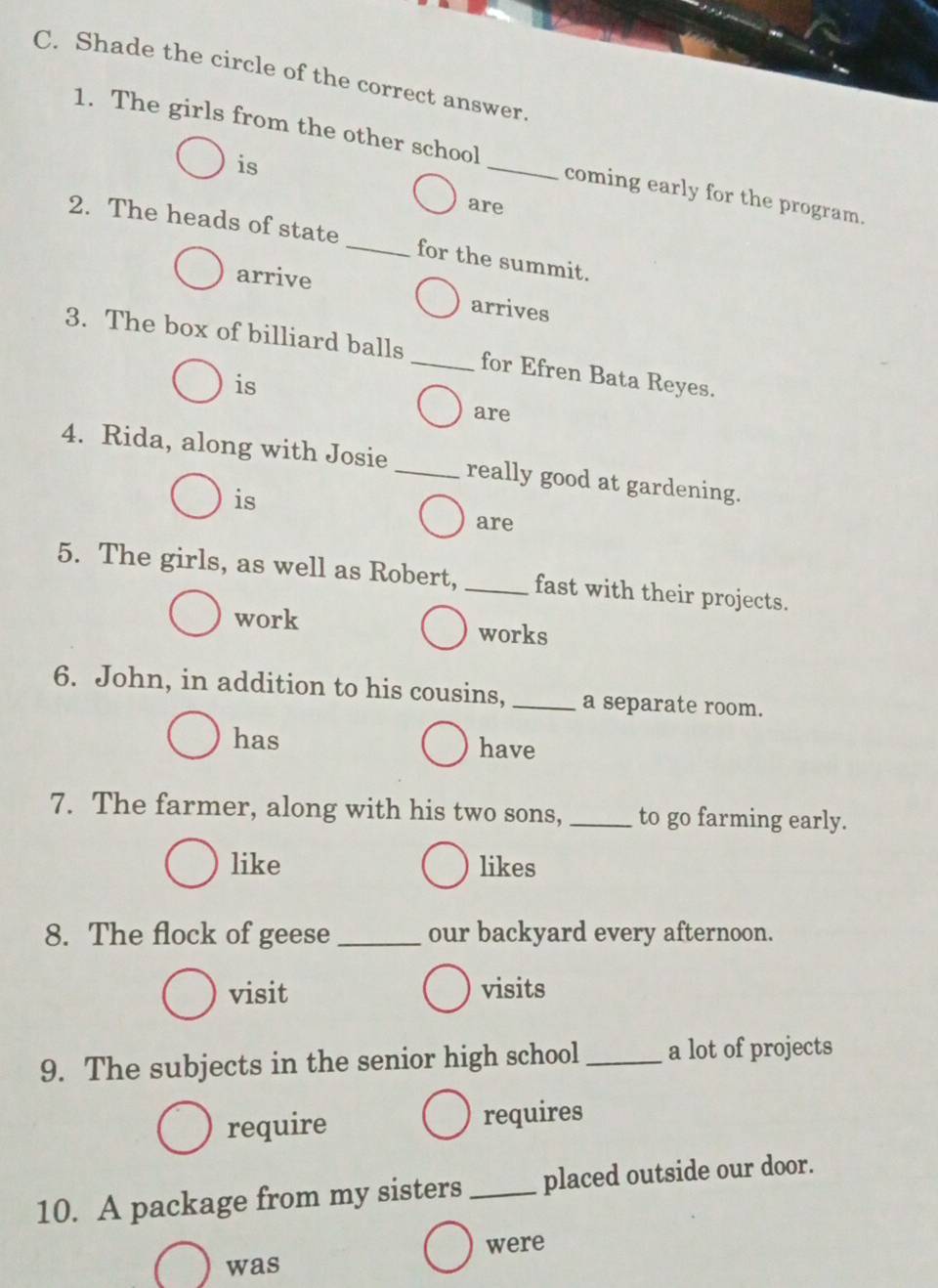 Shade the circle of the correct answer. 
1. The girls from the other school _coming early for the program. 
is 
are 
2. The heads of state _for the summit. 
arrive 
arrives 
3. The box of billiard balls_ for Efren Bata Reyes. 
is 
are 
4. Rida, along with Josie _really good at gardening. 
is 
are 
5. The girls, as well as Robert, _fast with their projects. 
work works 
6. John, in addition to his cousins,_ a separate room. 
has have 
7. The farmer, along with his two sons, _to go farming early. 
like likes 
8. The flock of geese _our backyard every afternoon. 
visit visits 
9. The subjects in the senior high school_ a lot of projects 
require requires 
10. A package from my sisters_ placed outside our door. 
was were