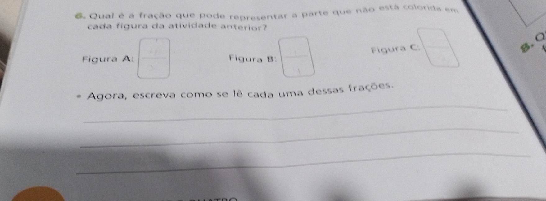 Qual é a fração que pode representar a parte que não está colorida em 
cada figura da atividade anterior? 
Figura A: beginpmatrix □  □ endpmatrix Figura B: beginpmatrix □  □ endpmatrix
Figura C: □
8.0
A 
_ 
Agora, escreva como se lê cada uma dessas frações. 
_ 
_