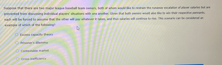 Suppose that there are two major league baseball team owners, both of whom would like to restrain the runaway escalation of player salaries but are
prevented from discussing individual players’ situations with one another. Given that both owners would also like to win their respective pennants,
each will be forced to assume that the other will pay whatever it takes, and thus salaries will continue to rise. This scenario can be considered an
example of which of the following?
Excess capacity theory
Prisoner's dilemma
Contestable market
Cross-inefficiency