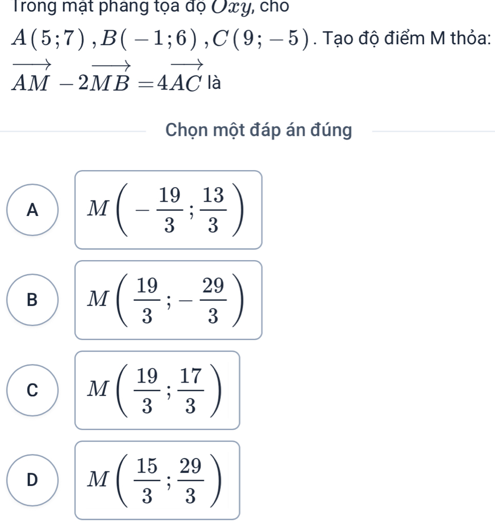 Trong mật pháng tọa đọ Oxy, cho
A(5;7), B(-1;6), C(9;-5). Tạo độ điểm M thỏa:
vector AM-2vector MB=4vector AC là
Chọn một đáp án đúng
A M(- 19/3 ; 13/3 )
B M( 19/3 ;- 29/3 )
C M( 19/3 ; 17/3 )
D M( 15/3 ; 29/3 )