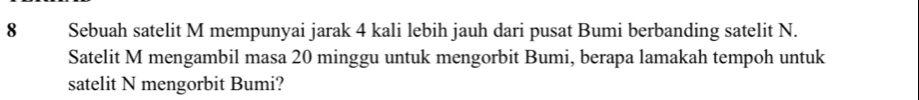 Sebuah satelit M mempunyai jarak 4 kali lebih jauh dari pusat Bumi berbanding satelit N. 
Satelit M mengambil masa 20 minggu untuk mengorbit Bumi, berapa lamakah tempoh untuk 
satelit N mengorbit Bumi?