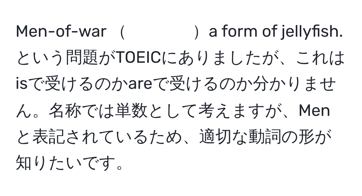 Men-of-war 　　　　a form of jellyfish. という問題がTOEICにありましたが、これはisで受けるのかareで受けるのか分かりません。名称では単数として考えますが、Menと表記されているため、適切な動詞の形が知りたいです。