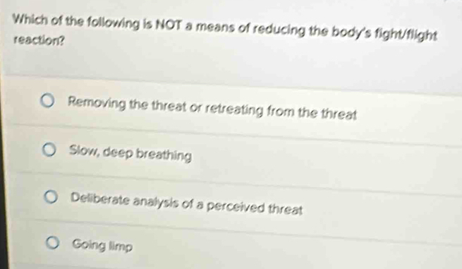 Which of the following is NOT a means of reducing the body's fight/flight
reaction?
Removing the threat or retreating from the threat
Slow, deep breathing
Deliberate analysis of a perceived threat
Going limp