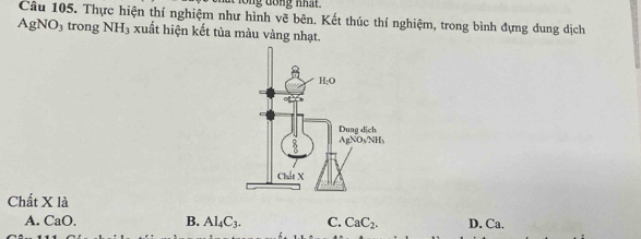 long đồng nhất 
Câu 105. Thực hiện thí nghiệm như hình vẽ bên. Kết thúc thí nghiệm, trong bình đựng dung dịch
AgNO_3 trong NH_3 xuất hiện kết tủa màu vàng nhạt.
Chất X là
A. CaO. B. Al_4C_3. C. CaC_2. D. Ca.