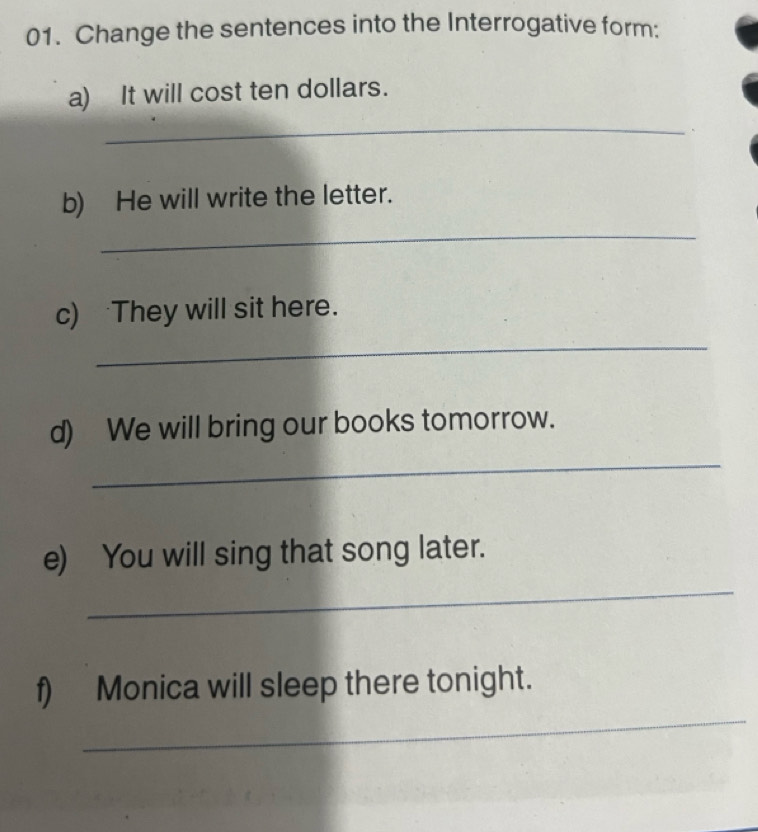 Change the sentences into the Interrogative form: 
a) It will cost ten dollars. 
_ 
b) He will write the letter. 
_ 
c) They will sit here. 
_ 
d) We will bring our books tomorrow. 
_ 
_ 
e) You will sing that song later. 
_ 
f) Monica will sleep there tonight.