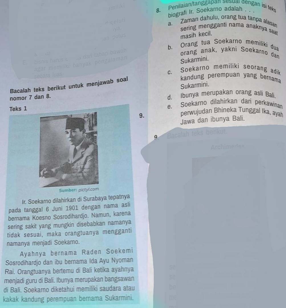 Penilaian/tanggapan sesual dengan isi teks
biografi Ir. Soekarno adalah . . .
a. Zaman dahulu, orang tua tanpa alasan
sering mengganti nama anaknya saat 
masih kecil.
b. Orang tua Soekarno memiliki dua
orang anak, yakni Soekarno dan
E. bis
Sukarmini.
c. Soekarno memiliki seorang adik
secar
Sukarmini.
Bacalah teks berikut untuk menjawab soal
kandung perempuan yang bernama
nomor 7 dan 8. d. Ibunya merupakan orang asli Bali.
e. Soekarno dilahirkan dari perkawinan
Teks 1 perwujudan Bhineka Tunggal Ika, ayah
9.
Jawa dan ibunya Bali.
Bacalah teks berikut.
Archimedes
Ir. Soekarno dilahirkan di Surabaya tepatnya
pada tanggal 6 Juni 1901 dengan nama asli
bernama Koesno Sosrodihardjo. Namun, karena
sering sakit yang mungkin disebabkan namanya
tidak sesuai, maka orangtuanya mengganti
namanya menjadi Soekarno.
Ayahnya bernama Raden Soekemi
Sosrodihardjo dan ibu bernama Ida Ayu Nyoman
Rai. Orangtuanya bertemu di Bali ketika ayahnya
se
menjadi guru di Bali. Ibunya merupakan bangsawan
se
di Bali. Soekarno diketahui memiliki saudara atau be
kakak kandung perempuan bernama Sukarmini.
m