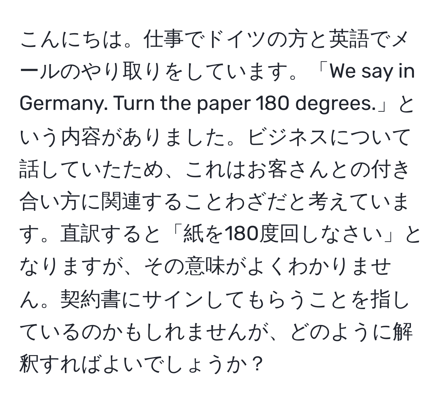 こんにちは。仕事でドイツの方と英語でメールのやり取りをしています。「We say in Germany. Turn the paper 180 degrees.」という内容がありました。ビジネスについて話していたため、これはお客さんとの付き合い方に関連することわざだと考えています。直訳すると「紙を180度回しなさい」となりますが、その意味がよくわかりません。契約書にサインしてもらうことを指しているのかもしれませんが、どのように解釈すればよいでしょうか？