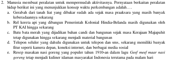 Manusia membuat peralatan untuk mempermudah aktivitasnya. Pernyataan berkaitan peralatan
hidup berikut ini yang menunjukkan konsep waktu perkembangan adalah…
a. Gerabah dari tanah liat yang dibakar sudah ada sejak masa praaksara yang masih banyak
keberadaannya sekarang
b. Rel kereta api yang dibangun Pemerintah Kolonial Hindia-Belanda masih digunakan oleh
PT KAI hingga sekarang
c. Batu bata merah yang dijadikan bahan candi dan bangunan sejak masa Kerajaan Majapahit
tetap digunakan hingga sekarang menjadi material bangunan
d. Telepon seluler yang dahulu digunakan untuk telepon dan sms, sekarang memiliki banyak
fitur seperti kamera depan, koneksi internet, dan berbagai media sosial
e. Resep masakan nasi goreng yang populer tahun 1910-an dalam lagu Geef meef maar nasi
goreng tetap menjadi kuliner idaman masyarakat Indonesia terutama pada malam hari