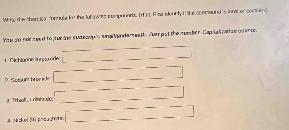 Write the chemical formula for the following compounds. (Hint: First identify if the compound is ionic or covalent) 
You do not need to put the subscripts small/underneath. Just put the number. Capitalization counts. 
1. Dichlorine heptoxide: □
2. Sodium bromide: □
3. Trisulfur dinitride: □
4. Nickel (II) phosphide: □