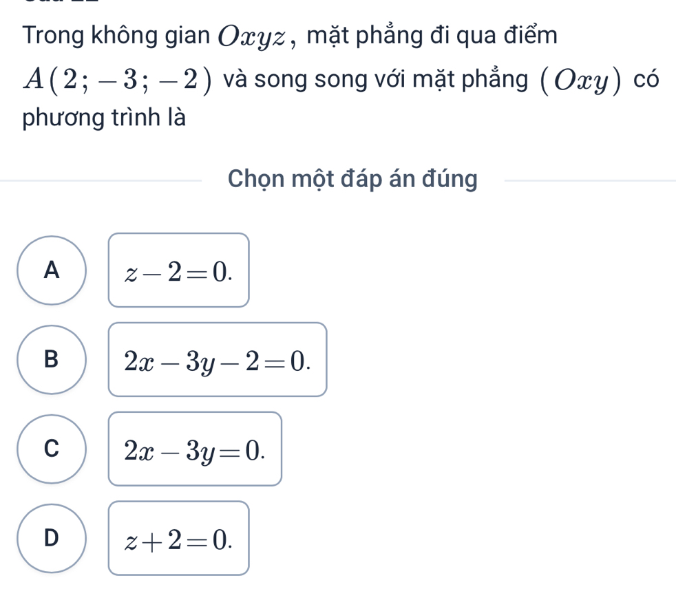 Trong không gian Oxyz , mặt phẳng đi qua điểm
A(2;-3;-2) và song song với mặt phẳng (Οxy) có
phương trình là
Chọn một đáp án đúng
A z-2=0.
B 2x-3y-2=0.
C 2x-3y=0.
D z+2=0.