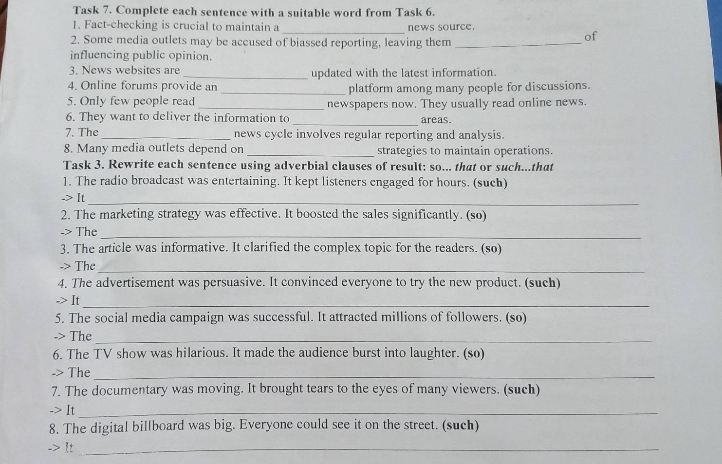 Task 7. Complete each sentence with a suitable word from Task 6. 
1. Fact-checking is crucial to maintain a _news source. 
2. Some media outlets may be accused of biassed reporting, leaving them_ 
of 
influencing public opinion. 
3. News websites are 
_updated with the latest information. 
4. Online forums provide an 
_platform among many people for discussions. 
5. Only few people read 
_newspapers now. They usually read online news. 
6. They want to deliver the information to _areas. 
7. The _news cycle involves regular reporting and analysis. 
8. Many media outlets depend on _strategies to maintain operations. 
Task 3. Rewrite each sentence using adverbial clauses of result: so... that or such...that 
1. The radio broadcast was entertaining. It kept listeners engaged for hours. (such) 
-> It_ 
2. The marketing strategy was effective. It boosted the sales significantly. (so) 
-> The_ 
3. The article was informative. It clarified the complex topic for the readers. (so) 
-> The_ 
4. The advertisement was persuasive. It convinced everyone to try the new product. (such) 
-> It_ 
5. The social media campaign was successful. It attracted millions of followers. (so) 
-> The_ 
6. The TV show was hilarious. It made the audience burst into laughter. (so) 
-> The_ 
7. The documentary was moving. It brought tears to the eyes of many viewers. (such) 
-> It_ 
8. The digital billboard was big. Everyone could see it on the street. (such) 
-> It_