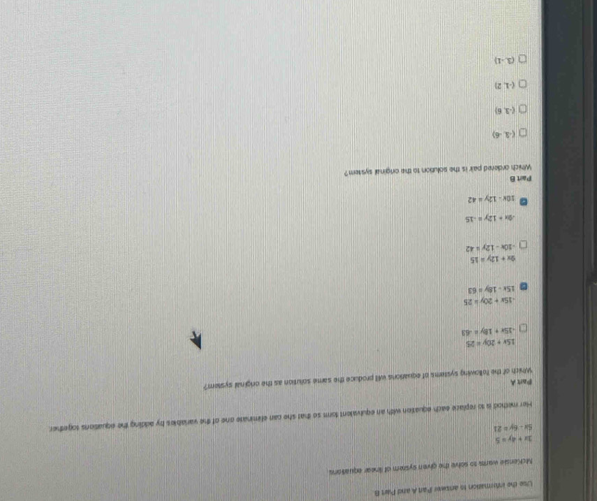 Use the information to answer Par A and Part B
McKensie warks to solve the given system of linear equations
3x+4y=5
5x-6y=21
Her method is to replace each equation with an equivalent form so that she can eliminate one of the variables by adding the equations sogether.
Part A
Which of the following systems of equarions will produce the same solution as the original system?
15x+20y=25
-15x+18y=-63
-15x+20y=25
15x-18y=63
2x+12y=15
-10x-12y=42
-9x+12y=-15
10x-12y=42
Part B
Which ordered pair is the solution to the original system?
(-3,-6)
(-3,6)
(-1,2)
(3,-1)
