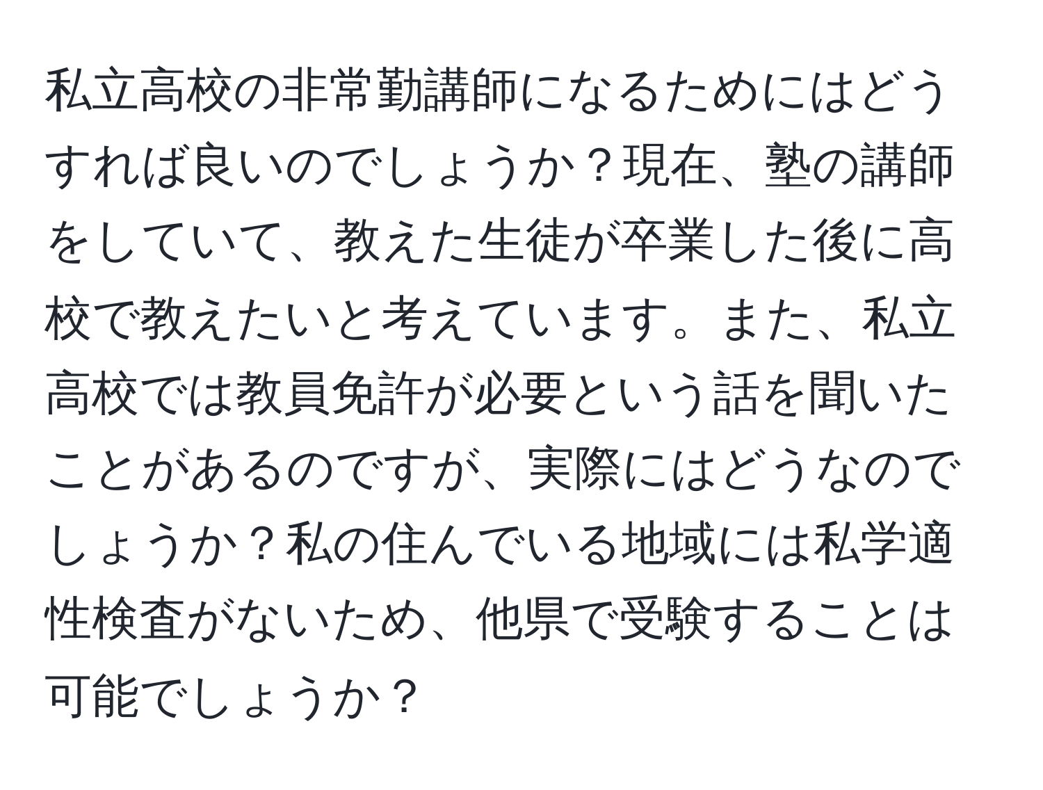 私立高校の非常勤講師になるためにはどうすれば良いのでしょうか？現在、塾の講師をしていて、教えた生徒が卒業した後に高校で教えたいと考えています。また、私立高校では教員免許が必要という話を聞いたことがあるのですが、実際にはどうなのでしょうか？私の住んでいる地域には私学適性検査がないため、他県で受験することは可能でしょうか？