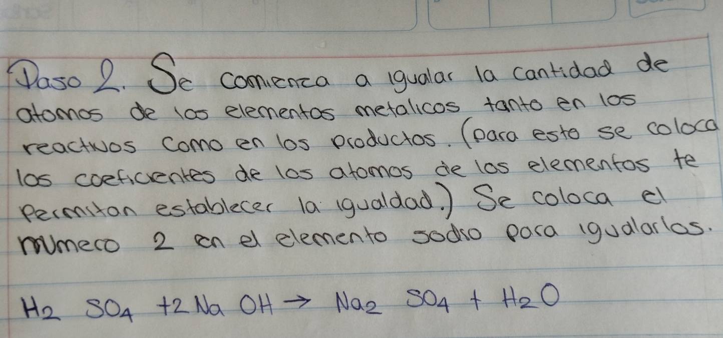 Paso 2. Se comenca a igualar la cantidad de 
atomos l0s elementas metalicos tanto en los 
reactios Como en los productos. (para esto se coloca 
los coeficentes de las atomos de los elementos te 
permiton establecer la (gualdad ) Se coloca cl 
mmero 2 en el elemento sodo pora (gualarlos.
H_2SO_4+2NaOHto Na_2SO_4+H_2O