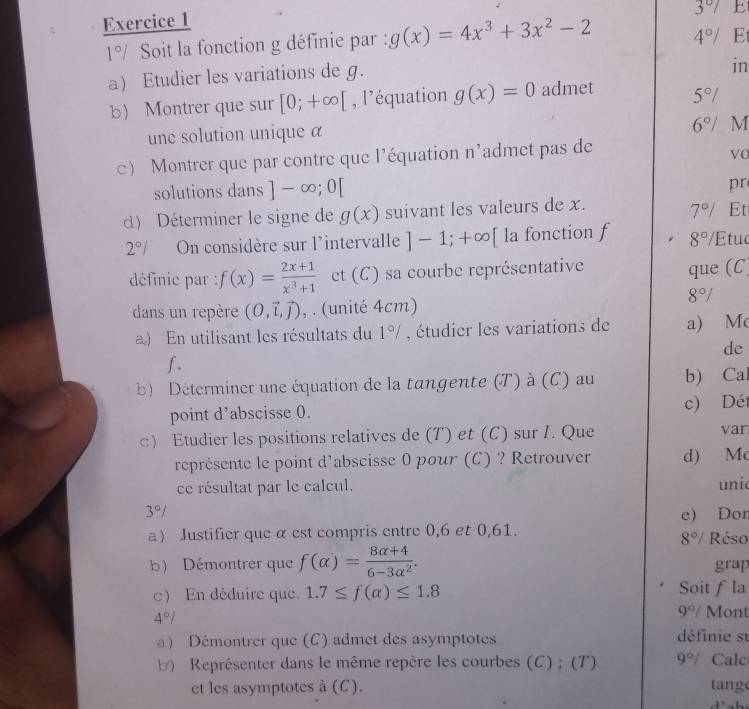 3°/ 
1°/ Soit la fonction g définie par : g(x)=4x^3+3x^2-2 4°/ E
a) Etudier les variations de g.
in
b Montrer que sur [0;+∈fty [ , l’équation g(x)=0 admet 5°/
une solution unique a
6°/ M
c) Montrer que par contre que l'équation n'admet pas de
VC
solutions dans ]-∈fty ;0[
pr
) Déterminer le signe de g(x) suivant les valeurs de x.
7°/ Et
2°/ On considère sur l'intervalle ]-1;+∈fty [ la fonction f 8°/ Etuc
définie par : f(x)= (2x+1)/x^3+1  et (C) sa courbe représentative
que (C
8°/
dans un repère (0,vector l,vector j) , . (unité 4cm)
) En utilisant les résultats du 1°/ , étudier les variations de a) M
de
f .
b) Déterminer une équation de la tangente (T) à (C) au b) Ca
point d’abscisse 0. c) Dét
c) Etudier les positions relatives de (T) et (C) sur I. Que var
représente le point d'abscisse 0 pour (C) ? Retrouver d) Mc
ce résultat par le calcul. uni
3°/ e) Dor
a Justifier que α est compris entre 0,6 et 0,61. Réso
8°/
b) Démontrer que f(alpha )= (8alpha +4)/6-3alpha^2 . grap
c En déduire que. 1.7≤ f(alpha )≤ 1.8 Soit f la
4°/
9°/ Mont
a) Démontrer que (C) admet des asymptotes définie su
Représenter dans le même repère les courbes (C) ; (T) 9°/ Calc
et les asymptotes à (C). tange