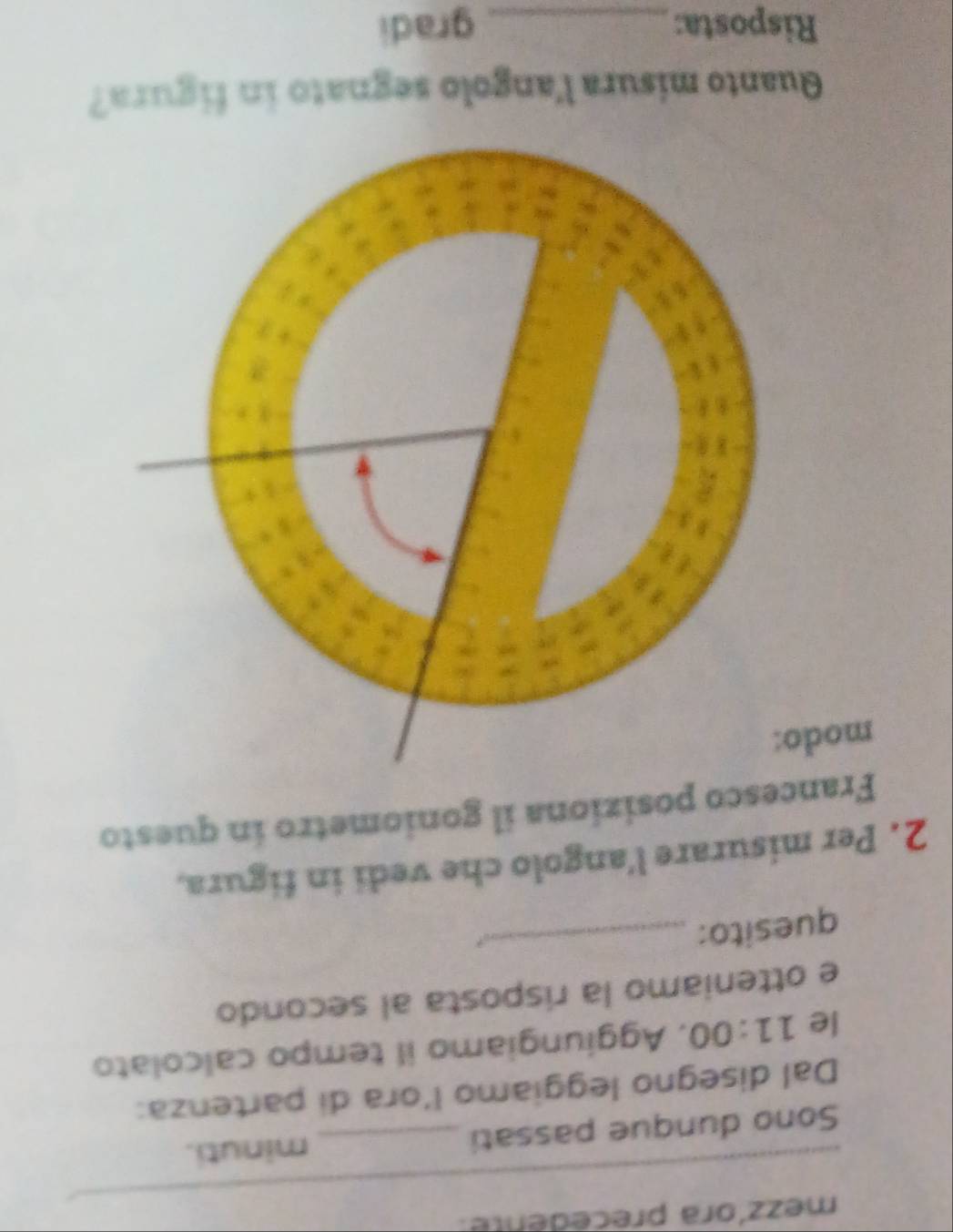 mezzíora precedente. 
_ 
Sono dunque passati _minuti. 
Dal disegno leggiamo l’ora di partenza: 
le 11:00 , Aggiungiamo il tempo calcolato 
e otteniamo la risposta al secondo 
quesito:_ 
2. Per misurare l'angolo che vedi in figura, 
Francesco posiziona il goniometro in questo 
modo 
Quanto misura l'angolo segnato in figura? 
Risposta: _gradi