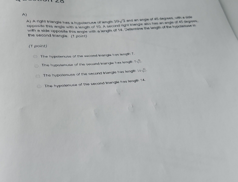 A right triangle has a hypotenuse of length 10sqrt(2) and an angle of 45 degrees, with a side
opposite this angle with a lenigth of to A second right trangle also has an angle of As degrees
with a side opposite this angle with a length of 14. Determine the length of the hypotenuse in
the second triangle. (1 point)
(1 point)
The hypotenuse of the second trangle has length 7.
The hypotenuse of the second triangle has length 7sqrt(2)
The hypotenuse of the second triangle has length 14sqrt(2).
The hypotenuse of the second triangle has length 14.