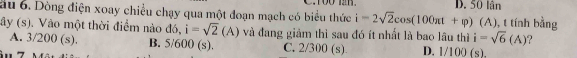 D. 50 lân
ầu 6. Dòng điện xoay chiều chạy qua một đoạn mạch có biểu thức i=2sqrt(2)cos (100π t+varphi ) (A), t tính bằng
ây (s). Vào một thời điểm nào đó, i=sqrt(2)(A) và đang giảm thì sau đó ít nhất là bao lâu thì i=sqrt(6)(A) ?
A. 3/200 (s). B. 5/600 (s). C. 2/300 (s). D. 1/100 (s).