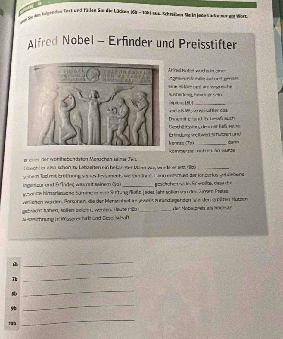 een Sie den folgenden Text und füllen Sie die Lücken (6b- 10b) aus. Schreiben Sie in jede Lücke nur ein Wort. 
Alfred Nobel - Erfinder und Preisstifter 
Alfred Nobel wuchs in einer 
Ingenieursfamilie auf und genoss 
eine elitäre und umfangreiche 
Ausbildung, bevor er sein 
Diplom (6b)_ 
und als Wissenschaftler das 
Dynamit erfand. Er besaß auch 
Geschäftssinn, denn er ließ seine 
Erfindung weltweit schützen und 
konnte (7b) _dann 
kommerziell nutzen. So wurde 
er einer der wohlhabendsten Menschen seiner Zeit. 
Obwohl er also schon zu Lebzeiten ein bekannter Mann war, wurde er erst (8b)_ 
seinem Tod mit Eröffnung seines Testaments weltberühmt. Darin entschied der kinderlos gebliebene 
Ingenieur und Erfinder, was mit seinem (9b) _geschehen solle. Er wollte, dass die 
gesamte hinterlassene Summe in eine Stiftung fließt. Jedes Jahr sollen von den Zinsen Preise 
verliehen werden. Personen, die der Menschheit im jeweils zurückliegenden Jahr den größten Nutzen 
gebracht haben, sollen belohnt werden. Heute (10b) _der Nobelpreis als höchste 
Auszeichnung in Wissenschaft und Gesellschaft.
6b
_
7b
_
8b
_
9b
_
10b
_