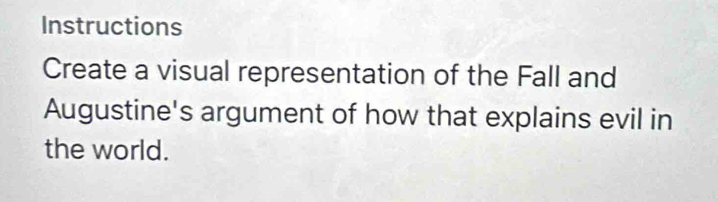 Instructions 
Create a visual representation of the Fall and 
Augustine's argument of how that explains evil in 
the world.