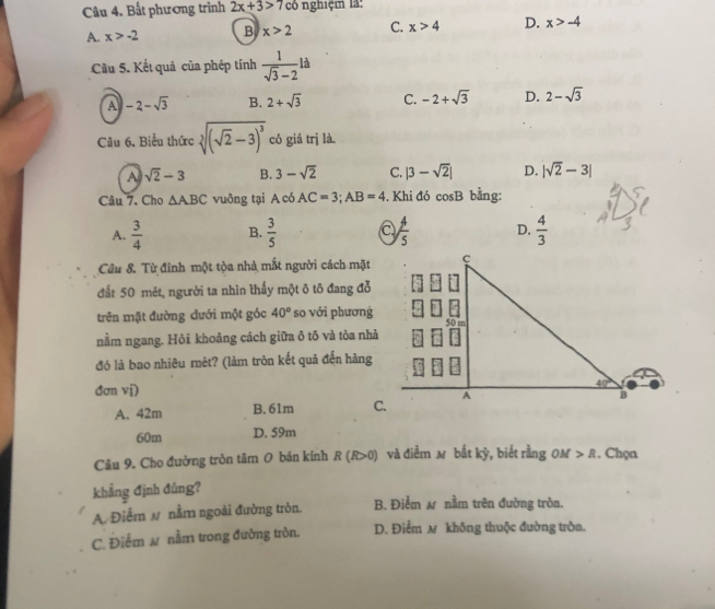 Bất phương trình 2x+3>7 có nghiệm là:
A. x>-2 B x>2 C. x>4 D. x>-4
Câu 5. Kết quả của phép tính  1/sqrt(3)-2  à
A -2-sqrt(3) B. 2+sqrt(3) C. -2+sqrt(3) D. 2-sqrt(3)
Câu 6. Biểu thức sqrt[3]((sqrt 2)-3)^3 có giá trị là.
A sqrt(2)-3 B. 3-sqrt(2) C. |3-sqrt(2)| D. |sqrt(2)-3|
Câu 7. Cho △ ABC vuông tại A có AC=3;AB=4. Khi đó cosB bằng:
A.  3/4  B.  3/5   4/5  D.  4/3 
Câu 8. Từ đỉnh một tòa nhà mắt người cách mặt
đất 50 mét, người ta nhìn thấy một ô tô đang đỗ
trên mặt đường dưới một góc 40° so với phương
nằm ngang. Hỏi khoảng cách giữa ð tô và tòa nhà
đó là bao nhiêu mět? (làm tròn kết quả đến hàng
đơn vị)
A. 42m B.61m
60m D. 59m
Câu 9. Cho đường tròn tâm O bán kính R (R>0) và điểm м bắt kỳ, biết rằng OM R , Chọn
khẳng định đúng?
A. Điểm # nằm ngoài đường tròn. B. Điểm  nằm trên đường tròn.
C. Điểm ω nằm trong đường tròn. D. Điểm м không thuộc đường tròn.