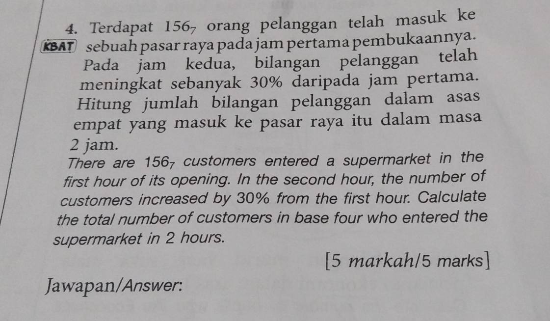 Terdapat 156 - orang pelanggan telah masuk ke 
BAT sebuah pasar raya pada jam pertama pembukaannya. 
Pada jam kedua, bilangan pelanggan telah 
meningkat sebanyak 30% daripada jam pertama. 
Hitung jumlah bilangan pelanggan dalam asas 
empat yang masuk ke pasar raya itu dalam masa
2 jam. 
There are 156₇ customers entered a supermarket in the 
first hour of its opening. In the second hour, the number of 
customers increased by 30% from the first hour. Calculate 
the total number of customers in base four who entered the 
supermarket in 2 hours. 
[5 markah/5 marks] 
Jawapan/Answer: