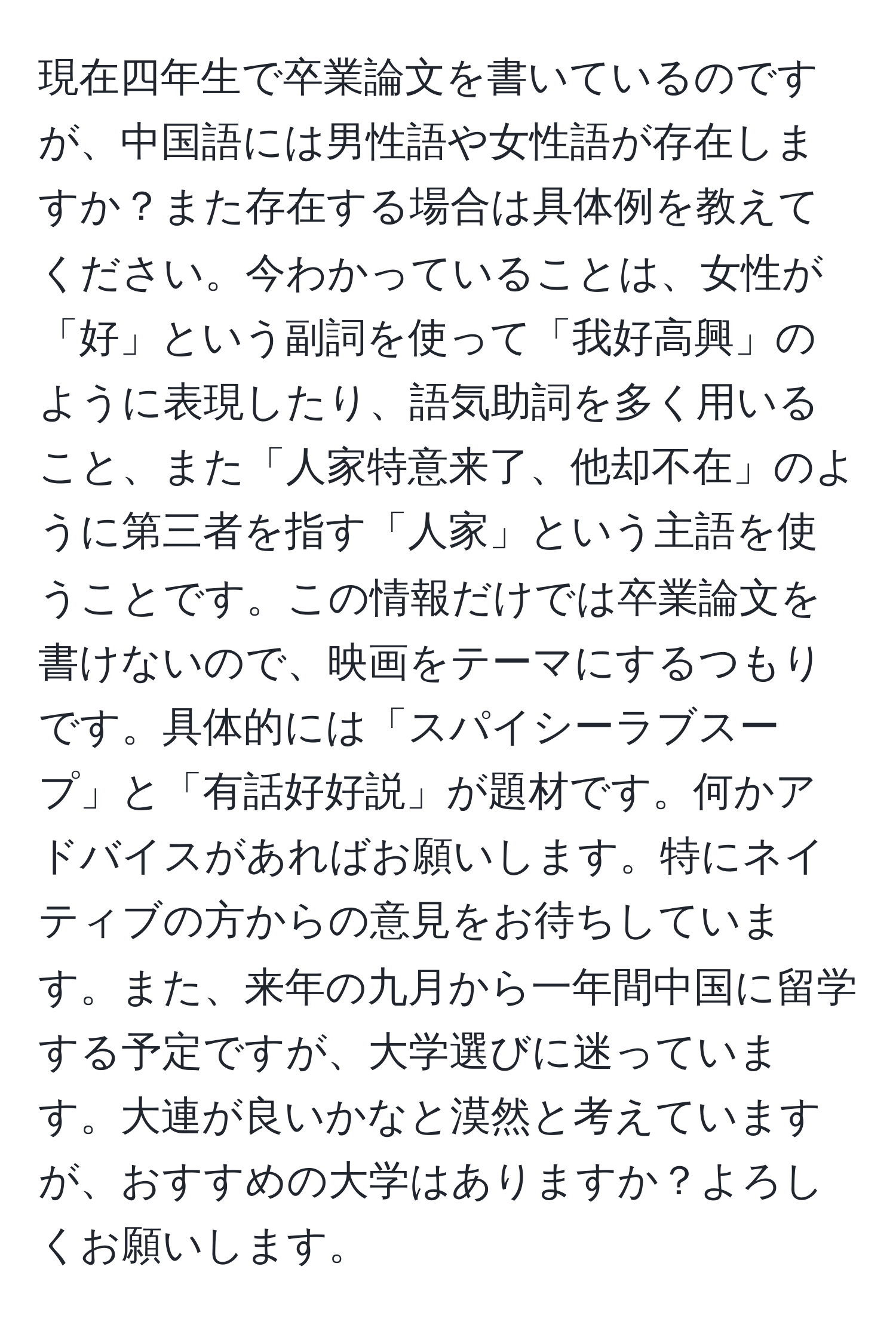 現在四年生で卒業論文を書いているのですが、中国語には男性語や女性語が存在しますか？また存在する場合は具体例を教えてください。今わかっていることは、女性が「好」という副詞を使って「我好高興」のように表現したり、語気助詞を多く用いること、また「人家特意来了、他却不在」のように第三者を指す「人家」という主語を使うことです。この情報だけでは卒業論文を書けないので、映画をテーマにするつもりです。具体的には「スパイシーラブスープ」と「有話好好説」が題材です。何かアドバイスがあればお願いします。特にネイティブの方からの意見をお待ちしています。また、来年の九月から一年間中国に留学する予定ですが、大学選びに迷っています。大連が良いかなと漠然と考えていますが、おすすめの大学はありますか？よろしくお願いします。